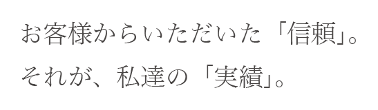 お客様からいただいた「信頼」。それが、私達の「実績」。